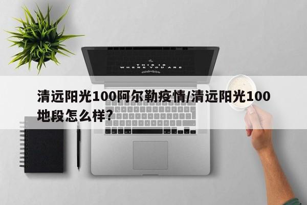 清远阳光100阿尔勒疫情/清远阳光100地段怎么样?