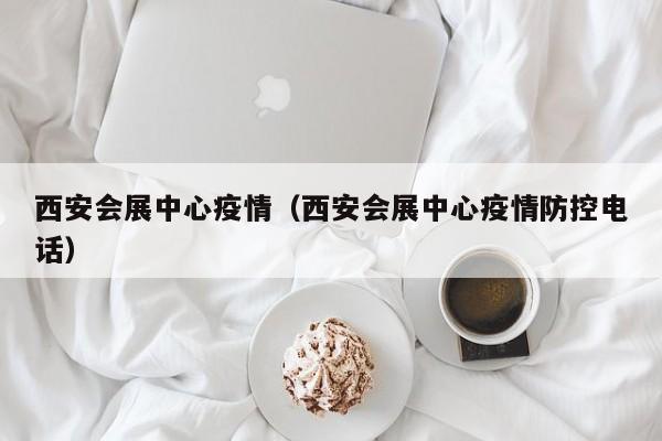 西安会展中心疫情（西安会展中心疫情防控电话）