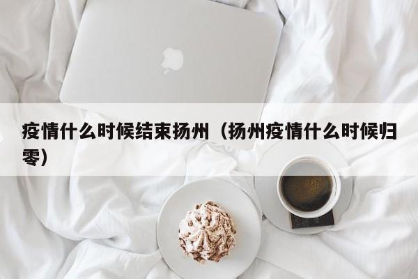 疫情什么时候结束扬州（扬州疫情什么时候归零）
