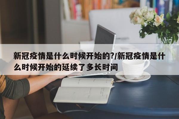 新冠疫情是什么时候开始的?/新冠疫情是什么时候开始的延续了多长时间