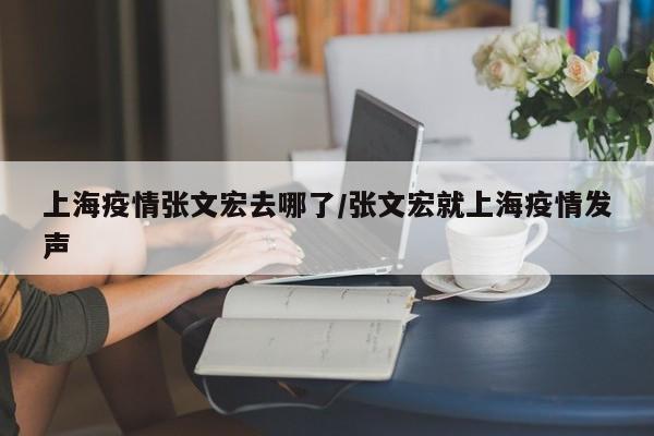 上海疫情张文宏去哪了/张文宏就上海疫情发声