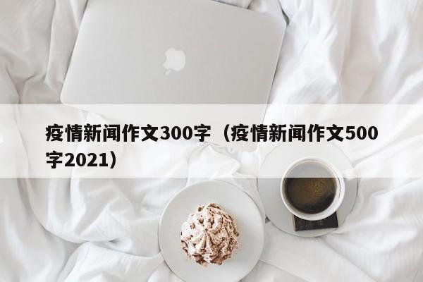 疫情新闻作文300字（疫情新闻作文500字2021）