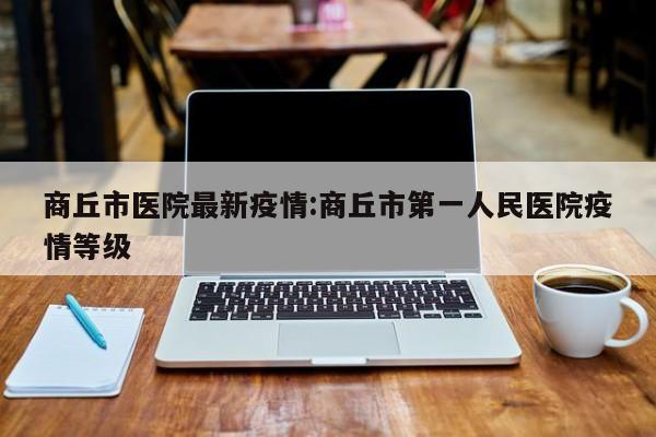 商丘市医院最新疫情:商丘市第一人民医院疫情等级