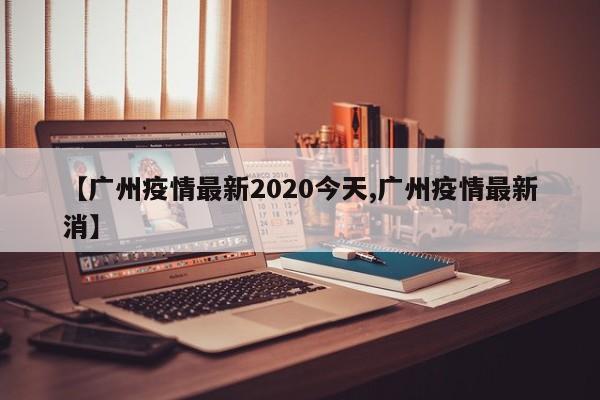【广州疫情最新2020今天,广州疫情最新消】