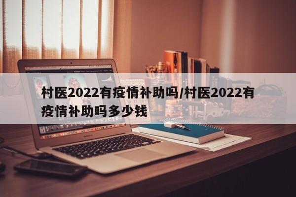 村医2022有疫情补助吗/村医2022有疫情补助吗多少钱