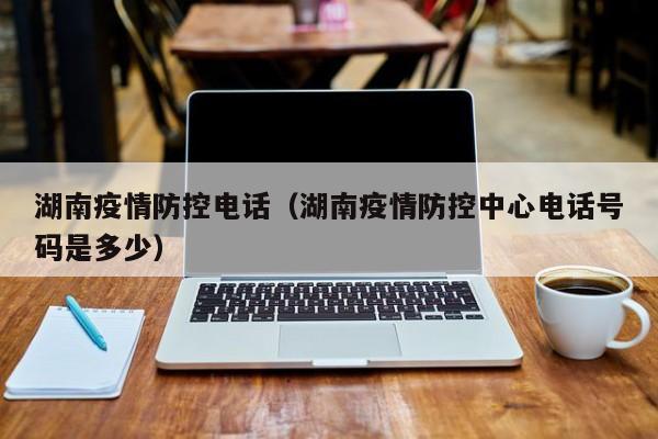 湖南疫情防控电话（湖南疫情防控中心电话号码是多少）