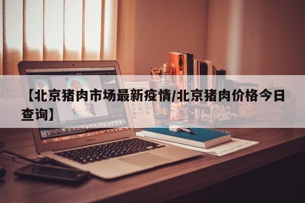 【北京猪肉市场最新疫情/北京猪肉价格今日查询】