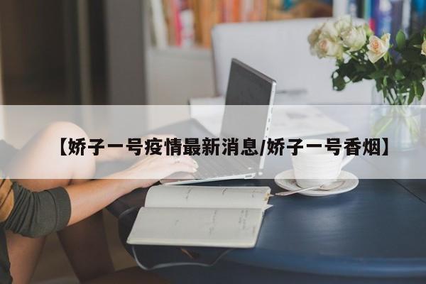 【娇子一号疫情最新消息/娇子一号香烟】