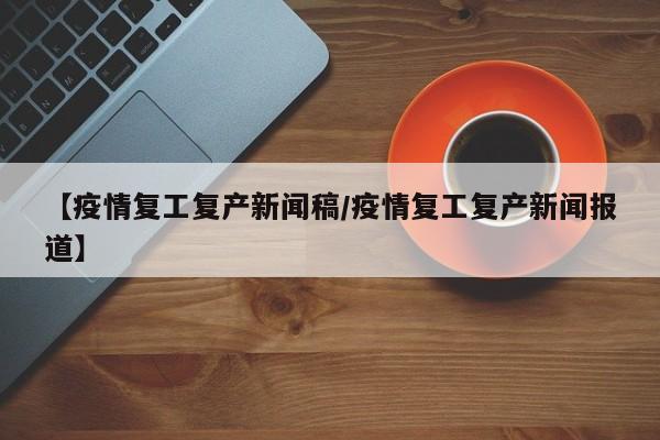 【疫情复工复产新闻稿/疫情复工复产新闻报道】