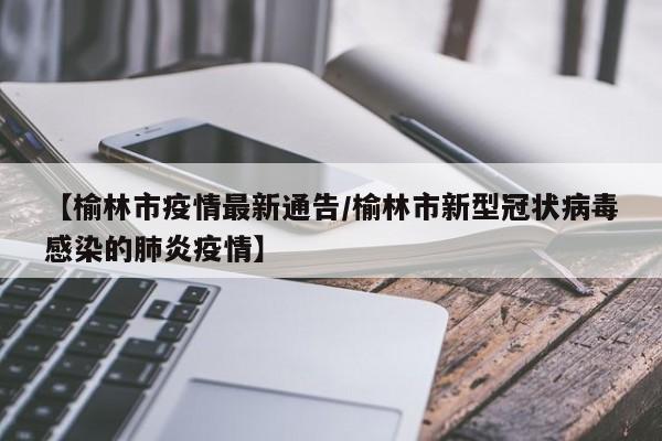 【榆林市疫情最新通告/榆林市新型冠状病毒感染的肺炎疫情】