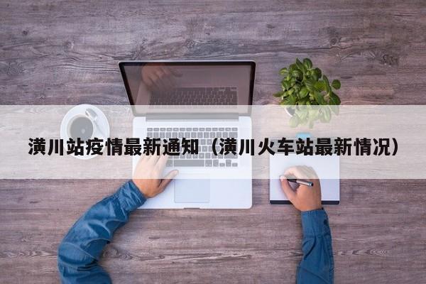 潢川站疫情最新通知（潢川火车站最新情况）