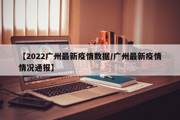 【2022广州最新疫情数据/广州最新疫情情况通报】