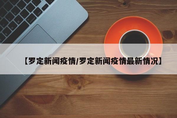 【罗定新闻疫情/罗定新闻疫情最新情况】