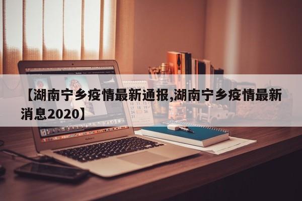 【湖南宁乡疫情最新通报,湖南宁乡疫情最新消息2020】