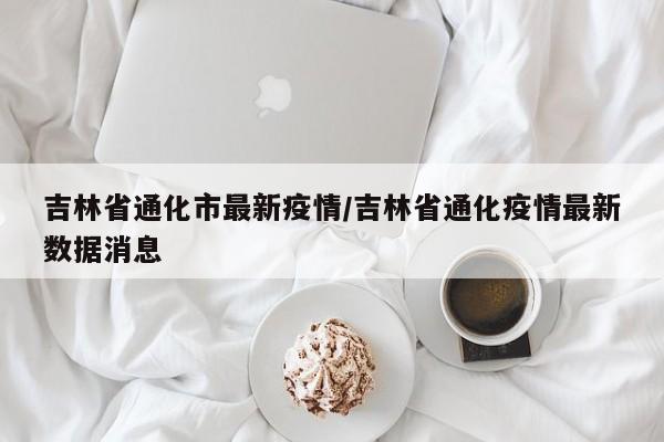 吉林省通化市最新疫情/吉林省通化疫情最新数据消息