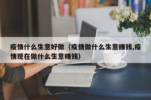 疫情什么生意好做（疫情做什么生意赚钱,疫情现在做什么生意赚钱）