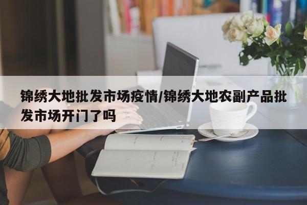 锦绣大地批发市场疫情/锦绣大地农副产品批发市场开门了吗