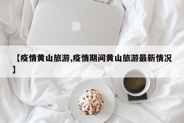 【疫情黄山旅游,疫情期间黄山旅游最新情况】