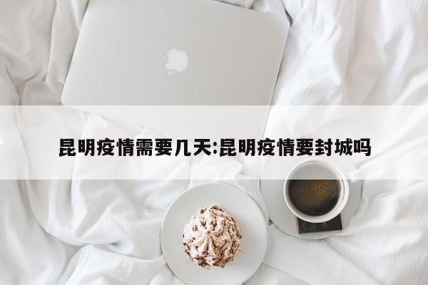 昆明疫情需要几天:昆明疫情要封城吗