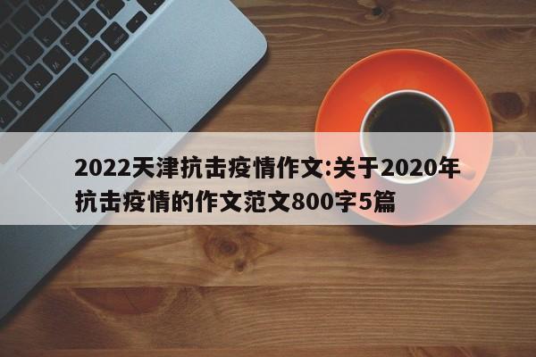 2022天津抗击疫情作文:关于2020年抗击疫情的作文范文800字5篇
