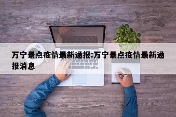 万宁景点疫情最新通报:万宁景点疫情最新通报消息
