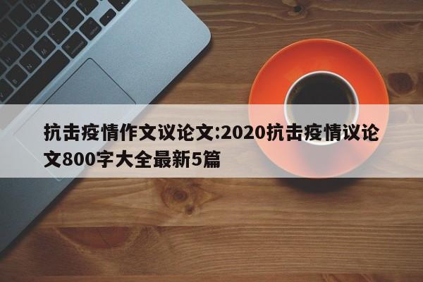 抗击疫情作文议论文:2020抗击疫情议论文800字大全最新5篇