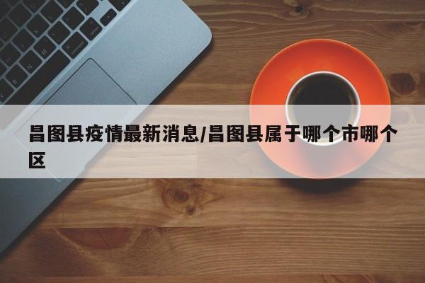 昌图县疫情最新消息/昌图县属于哪个市哪个区