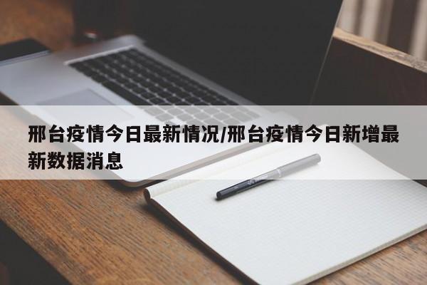 邢台疫情今日最新情况/邢台疫情今日新增最新数据消息
