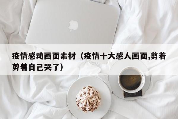 疫情感动画面素材（疫情十大感人画面,剪着剪着自己哭了）