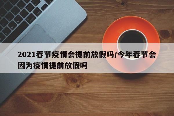 2021春节疫情会提前放假吗/今年春节会因为疫情提前放假吗