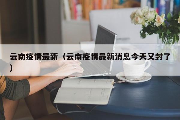 云南疫情最新（云南疫情最新消息今天又封了）
