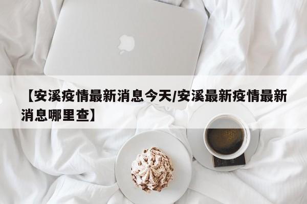 【安溪疫情最新消息今天/安溪最新疫情最新消息哪里查】