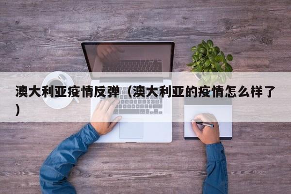 澳大利亚疫情反弹（澳大利亚的疫情怎么样了）