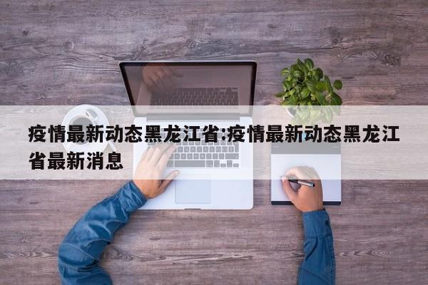 疫情最新动态黑龙江省:疫情最新动态黑龙江省最新消息
