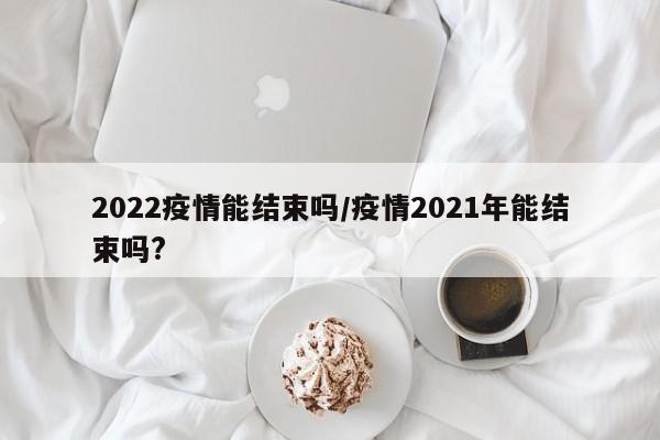 2022疫情能结束吗/疫情2021年能结束吗?