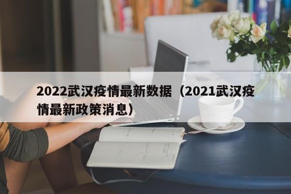 2022武汉疫情最新数据（2021武汉疫情最新政策消息）