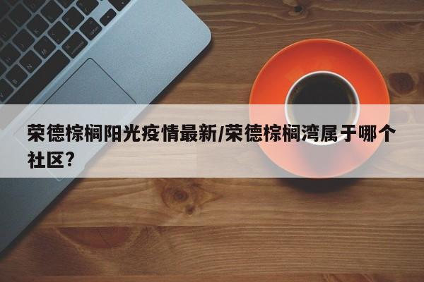 荣德棕榈阳光疫情最新/荣德棕榈湾属于哪个社区?