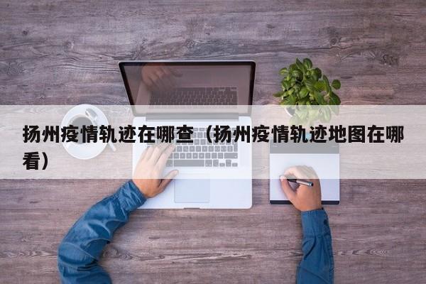 扬州疫情轨迹在哪查（扬州疫情轨迹地图在哪看）