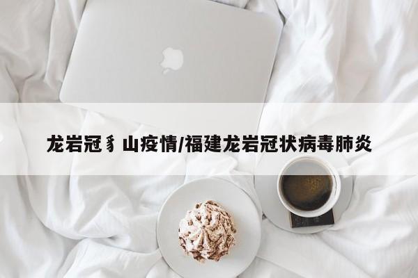 龙岩冠豸山疫情/福建龙岩冠状病毒肺炎