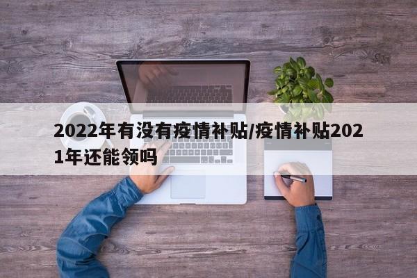 2022年有没有疫情补贴/疫情补贴2021年还能领吗