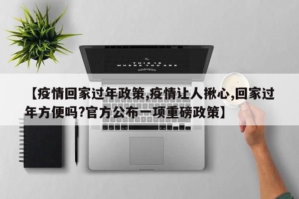 【疫情回家过年政策,疫情让人揪心,回家过年方便吗?官方公布一项重磅政策】