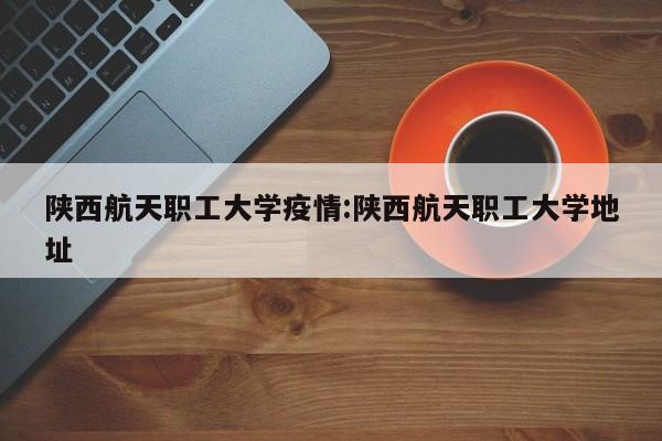 陕西航天职工大学疫情:陕西航天职工大学地址