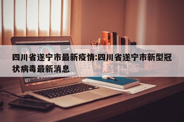 四川省遂宁市最新疫情:四川省遂宁市新型冠状病毒最新消息