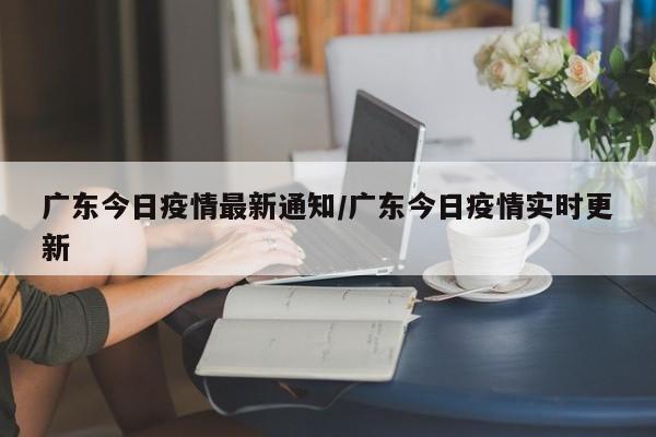 广东今日疫情最新通知/广东今日疫情实时更新