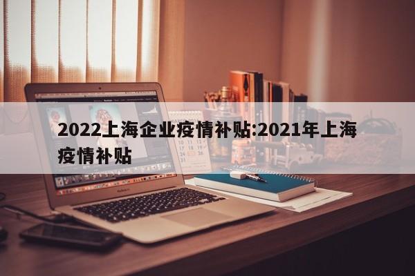 2022上海企业疫情补贴:2021年上海疫情补贴