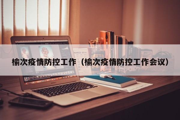 榆次疫情防控工作（榆次疫情防控工作会议）