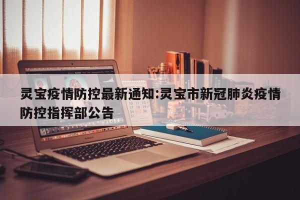 灵宝疫情防控最新通知:灵宝市新冠肺炎疫情防控指挥部公告