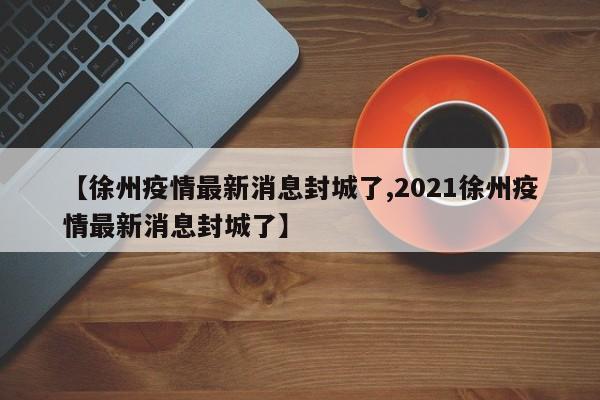 【徐州疫情最新消息封城了,2021徐州疫情最新消息封城了】