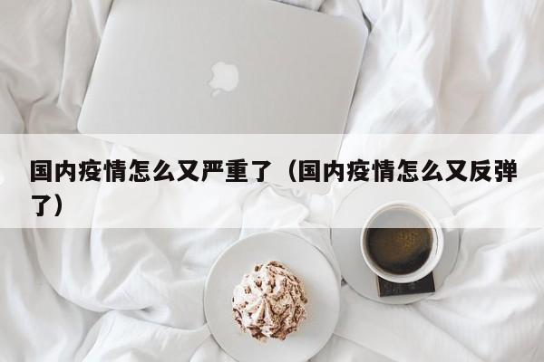 国内疫情怎么又严重了（国内疫情怎么又反弹了）