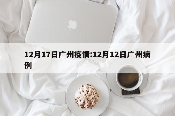 12月17日广州疫情:12月12日广州病例